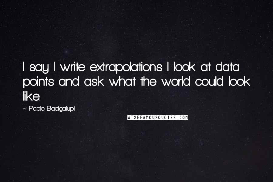 Paolo Bacigalupi Quotes: I say I write extrapolations. I look at data points and ask what the world could look like.