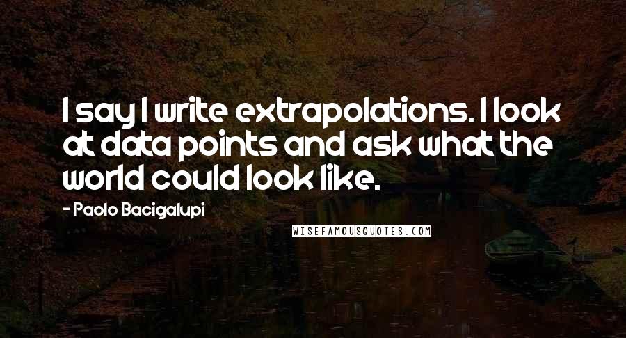 Paolo Bacigalupi Quotes: I say I write extrapolations. I look at data points and ask what the world could look like.