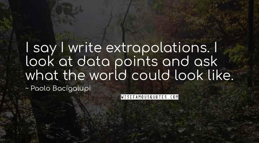 Paolo Bacigalupi Quotes: I say I write extrapolations. I look at data points and ask what the world could look like.