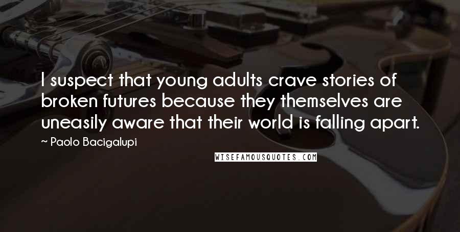 Paolo Bacigalupi Quotes: I suspect that young adults crave stories of broken futures because they themselves are uneasily aware that their world is falling apart.