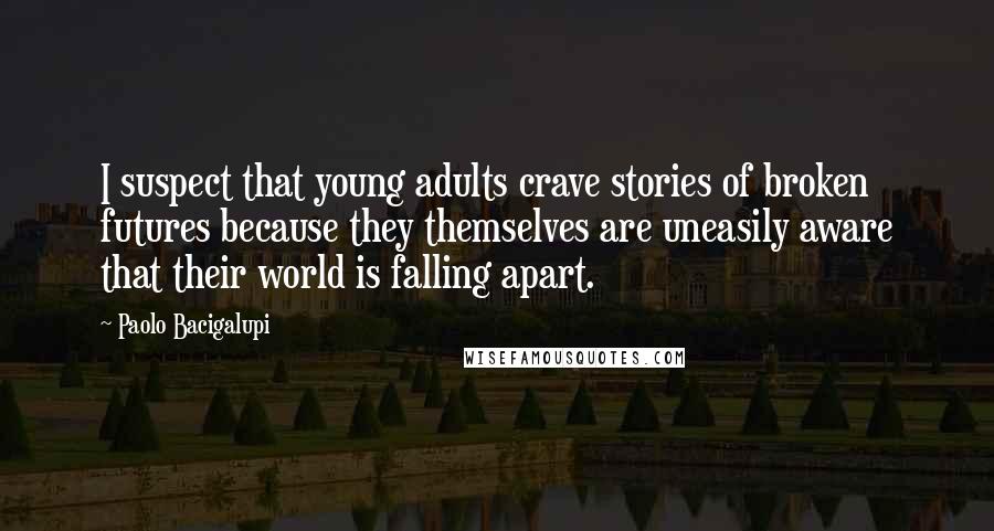 Paolo Bacigalupi Quotes: I suspect that young adults crave stories of broken futures because they themselves are uneasily aware that their world is falling apart.