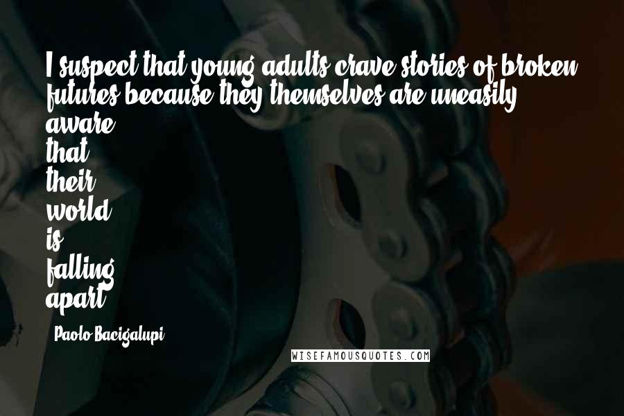 Paolo Bacigalupi Quotes: I suspect that young adults crave stories of broken futures because they themselves are uneasily aware that their world is falling apart.