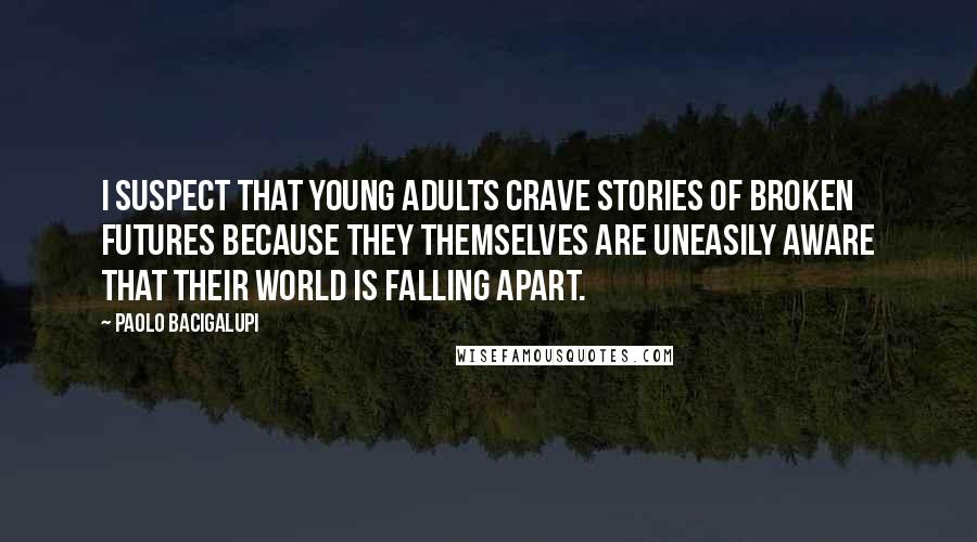 Paolo Bacigalupi Quotes: I suspect that young adults crave stories of broken futures because they themselves are uneasily aware that their world is falling apart.