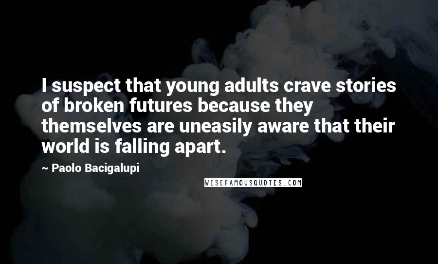 Paolo Bacigalupi Quotes: I suspect that young adults crave stories of broken futures because they themselves are uneasily aware that their world is falling apart.