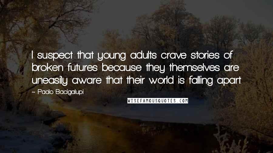 Paolo Bacigalupi Quotes: I suspect that young adults crave stories of broken futures because they themselves are uneasily aware that their world is falling apart.