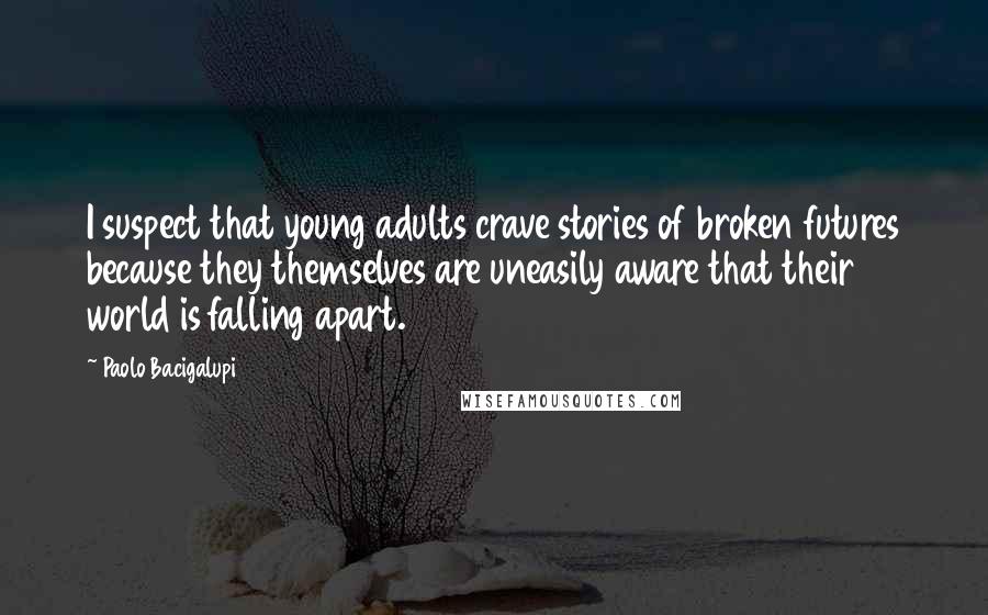 Paolo Bacigalupi Quotes: I suspect that young adults crave stories of broken futures because they themselves are uneasily aware that their world is falling apart.