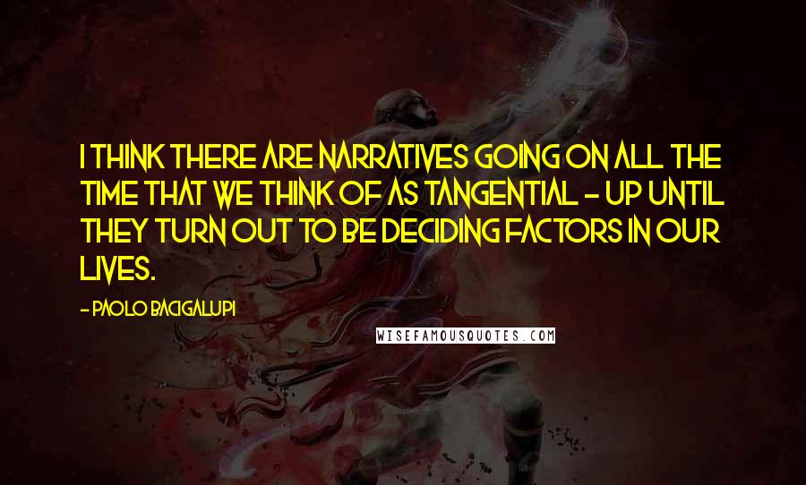 Paolo Bacigalupi Quotes: I think there are narratives going on all the time that we think of as tangential - up until they turn out to be deciding factors in our lives.