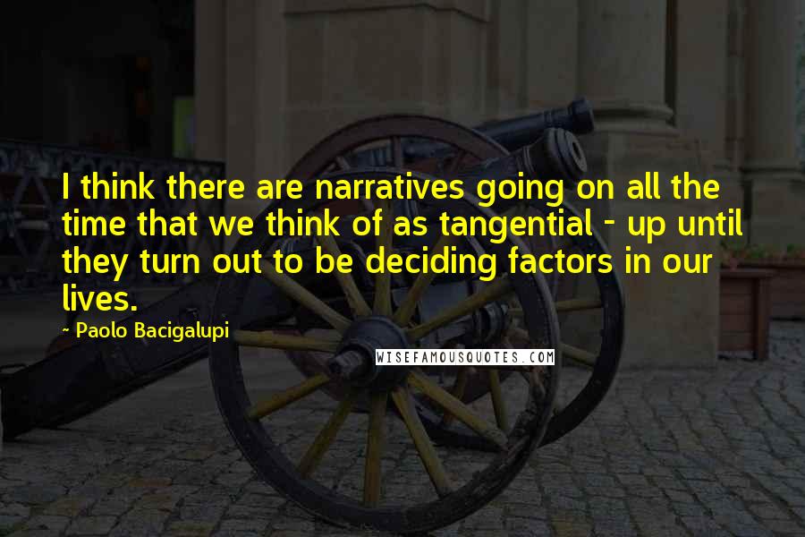 Paolo Bacigalupi Quotes: I think there are narratives going on all the time that we think of as tangential - up until they turn out to be deciding factors in our lives.
