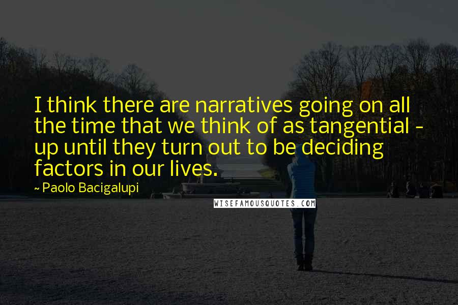 Paolo Bacigalupi Quotes: I think there are narratives going on all the time that we think of as tangential - up until they turn out to be deciding factors in our lives.