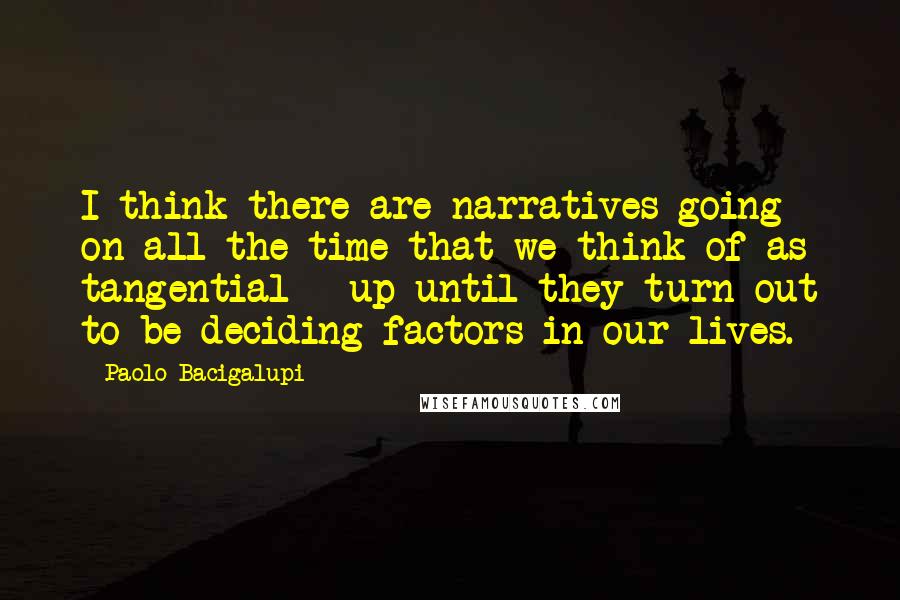 Paolo Bacigalupi Quotes: I think there are narratives going on all the time that we think of as tangential - up until they turn out to be deciding factors in our lives.