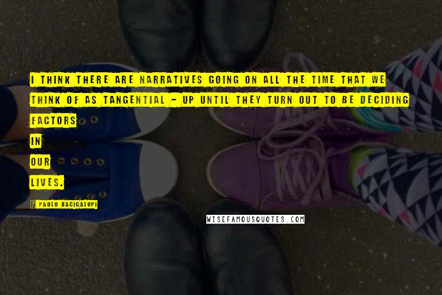 Paolo Bacigalupi Quotes: I think there are narratives going on all the time that we think of as tangential - up until they turn out to be deciding factors in our lives.