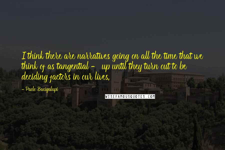 Paolo Bacigalupi Quotes: I think there are narratives going on all the time that we think of as tangential - up until they turn out to be deciding factors in our lives.