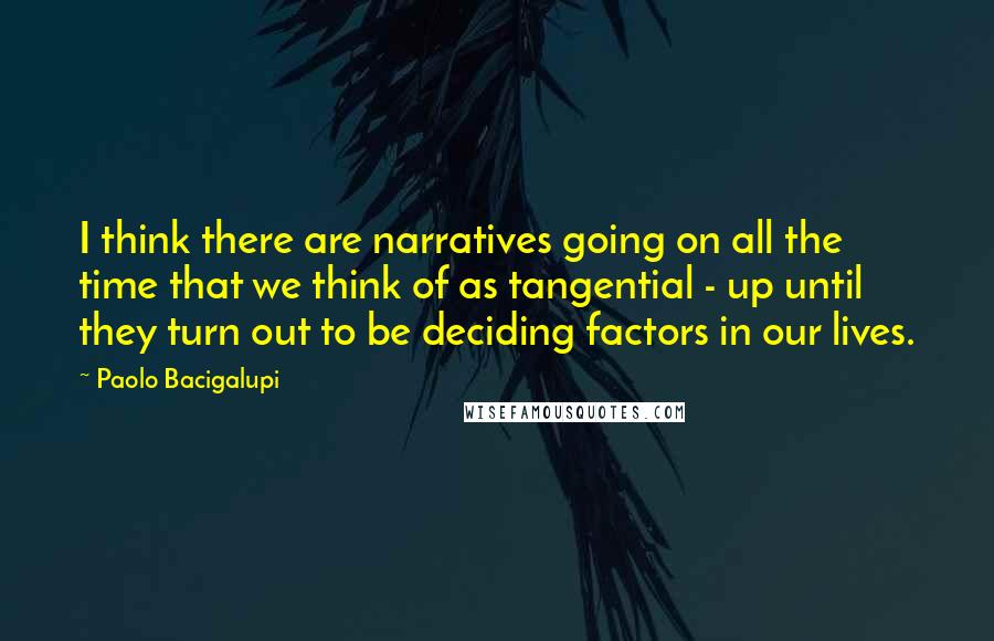 Paolo Bacigalupi Quotes: I think there are narratives going on all the time that we think of as tangential - up until they turn out to be deciding factors in our lives.