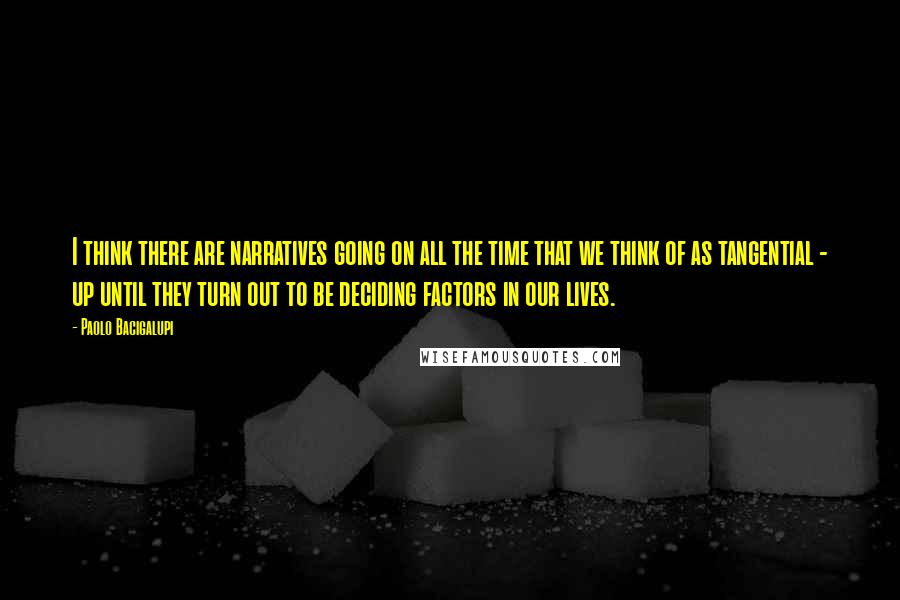 Paolo Bacigalupi Quotes: I think there are narratives going on all the time that we think of as tangential - up until they turn out to be deciding factors in our lives.