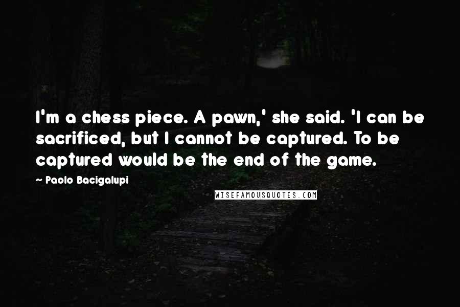 Paolo Bacigalupi Quotes: I'm a chess piece. A pawn,' she said. 'I can be sacrificed, but I cannot be captured. To be captured would be the end of the game.