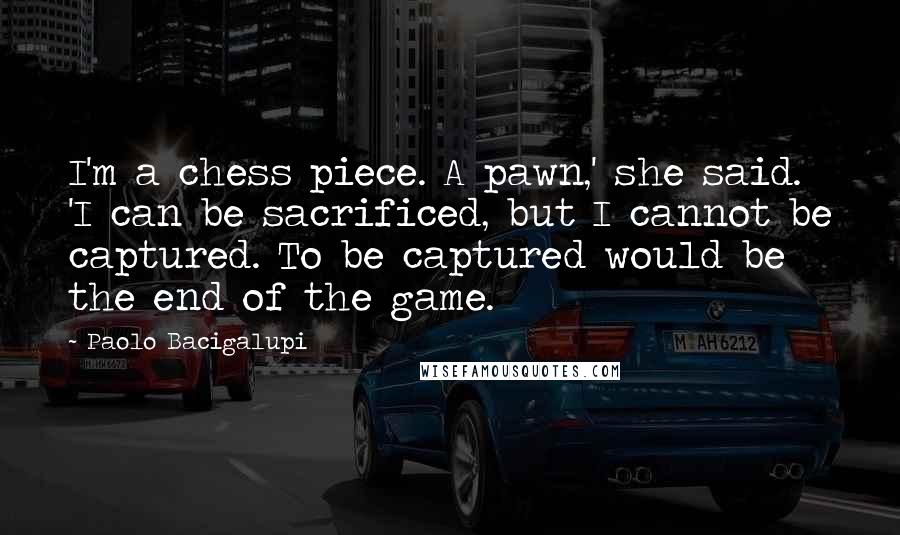 Paolo Bacigalupi Quotes: I'm a chess piece. A pawn,' she said. 'I can be sacrificed, but I cannot be captured. To be captured would be the end of the game.