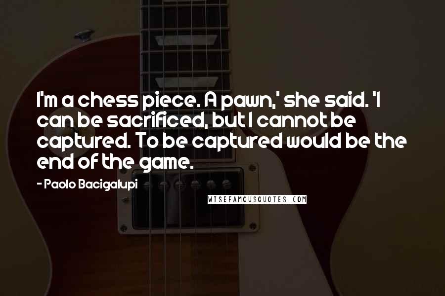 Paolo Bacigalupi Quotes: I'm a chess piece. A pawn,' she said. 'I can be sacrificed, but I cannot be captured. To be captured would be the end of the game.