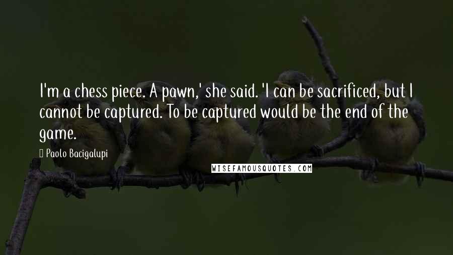 Paolo Bacigalupi Quotes: I'm a chess piece. A pawn,' she said. 'I can be sacrificed, but I cannot be captured. To be captured would be the end of the game.