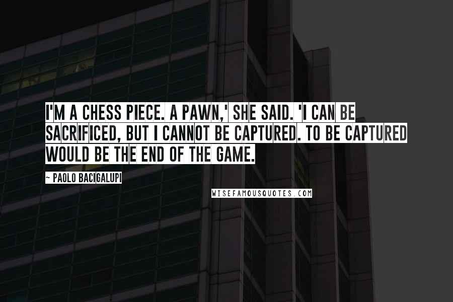 Paolo Bacigalupi Quotes: I'm a chess piece. A pawn,' she said. 'I can be sacrificed, but I cannot be captured. To be captured would be the end of the game.