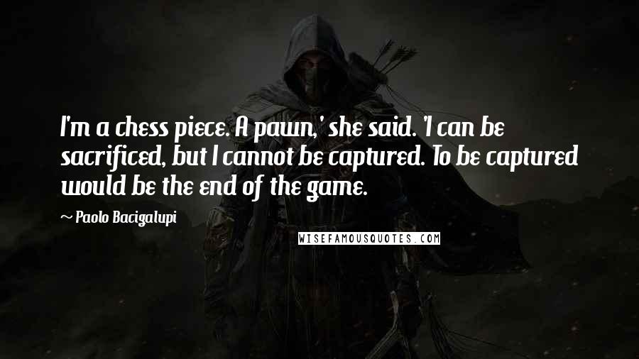 Paolo Bacigalupi Quotes: I'm a chess piece. A pawn,' she said. 'I can be sacrificed, but I cannot be captured. To be captured would be the end of the game.
