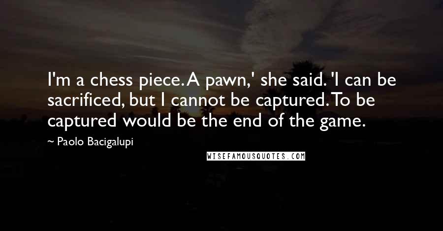 Paolo Bacigalupi Quotes: I'm a chess piece. A pawn,' she said. 'I can be sacrificed, but I cannot be captured. To be captured would be the end of the game.