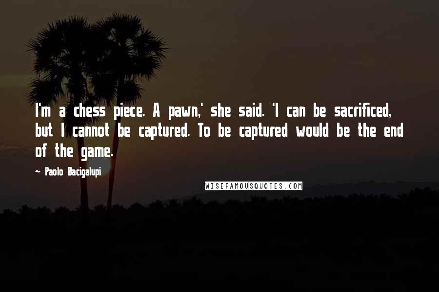 Paolo Bacigalupi Quotes: I'm a chess piece. A pawn,' she said. 'I can be sacrificed, but I cannot be captured. To be captured would be the end of the game.