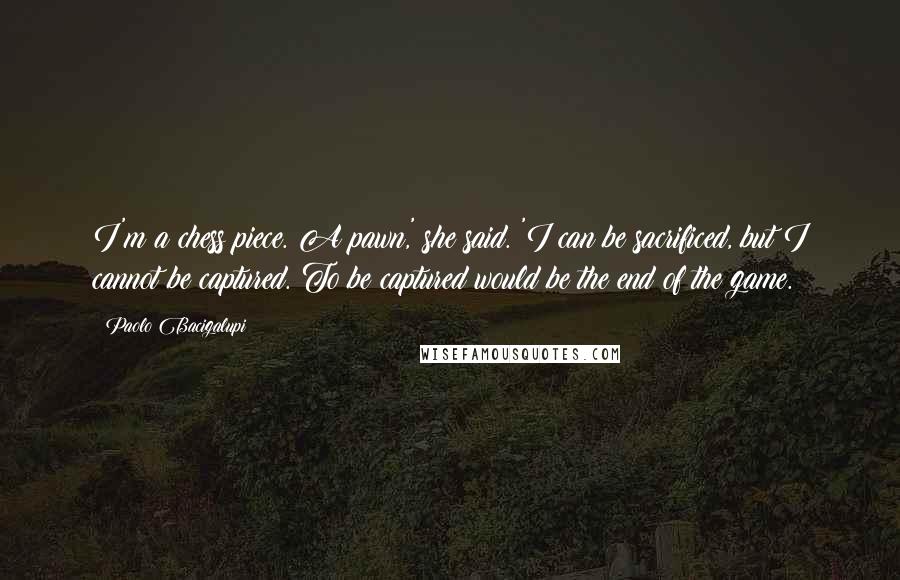 Paolo Bacigalupi Quotes: I'm a chess piece. A pawn,' she said. 'I can be sacrificed, but I cannot be captured. To be captured would be the end of the game.