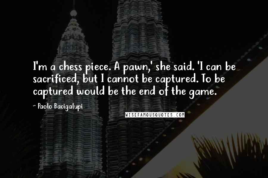 Paolo Bacigalupi Quotes: I'm a chess piece. A pawn,' she said. 'I can be sacrificed, but I cannot be captured. To be captured would be the end of the game.
