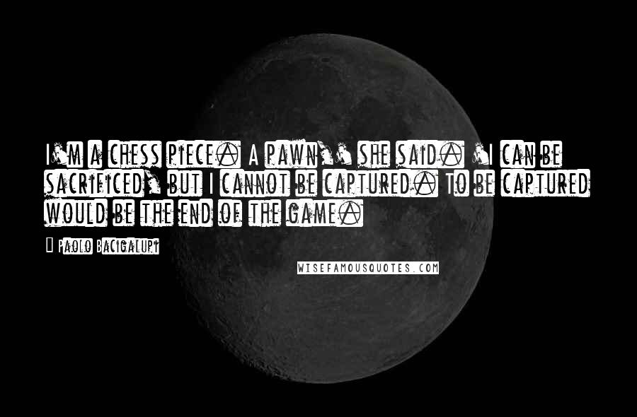 Paolo Bacigalupi Quotes: I'm a chess piece. A pawn,' she said. 'I can be sacrificed, but I cannot be captured. To be captured would be the end of the game.