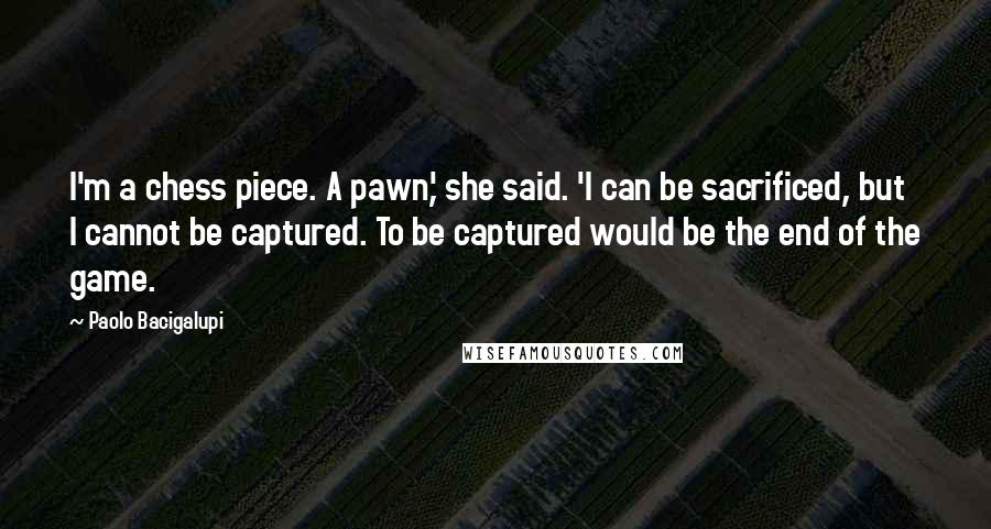 Paolo Bacigalupi Quotes: I'm a chess piece. A pawn,' she said. 'I can be sacrificed, but I cannot be captured. To be captured would be the end of the game.