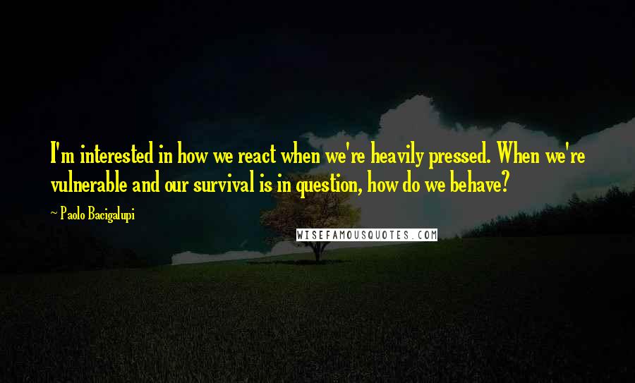 Paolo Bacigalupi Quotes: I'm interested in how we react when we're heavily pressed. When we're vulnerable and our survival is in question, how do we behave?