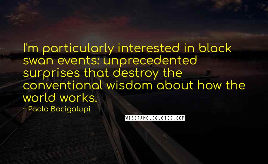 Paolo Bacigalupi Quotes: I'm particularly interested in black swan events: unprecedented surprises that destroy the conventional wisdom about how the world works.