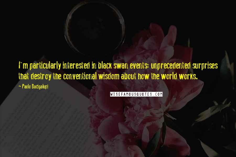 Paolo Bacigalupi Quotes: I'm particularly interested in black swan events: unprecedented surprises that destroy the conventional wisdom about how the world works.