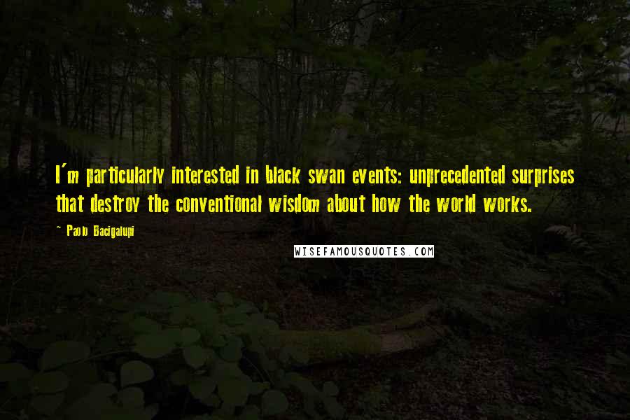 Paolo Bacigalupi Quotes: I'm particularly interested in black swan events: unprecedented surprises that destroy the conventional wisdom about how the world works.