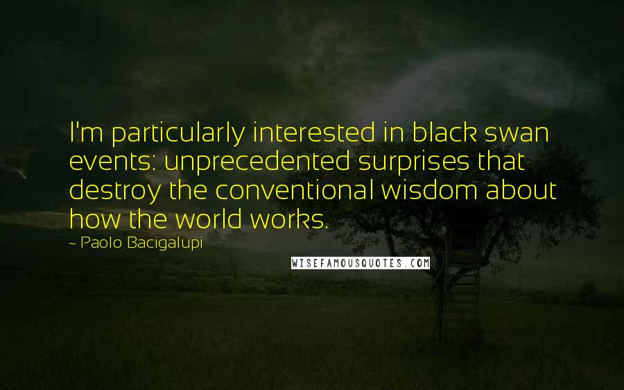 Paolo Bacigalupi Quotes: I'm particularly interested in black swan events: unprecedented surprises that destroy the conventional wisdom about how the world works.