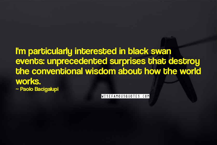 Paolo Bacigalupi Quotes: I'm particularly interested in black swan events: unprecedented surprises that destroy the conventional wisdom about how the world works.