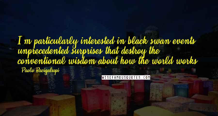 Paolo Bacigalupi Quotes: I'm particularly interested in black swan events: unprecedented surprises that destroy the conventional wisdom about how the world works.