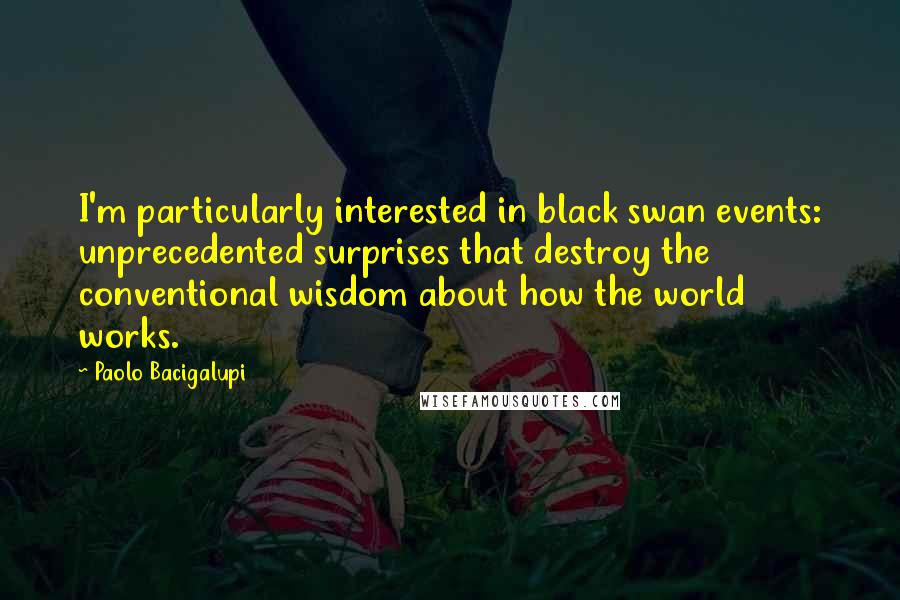 Paolo Bacigalupi Quotes: I'm particularly interested in black swan events: unprecedented surprises that destroy the conventional wisdom about how the world works.