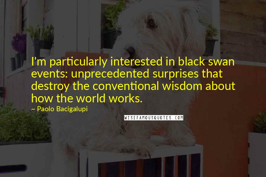 Paolo Bacigalupi Quotes: I'm particularly interested in black swan events: unprecedented surprises that destroy the conventional wisdom about how the world works.