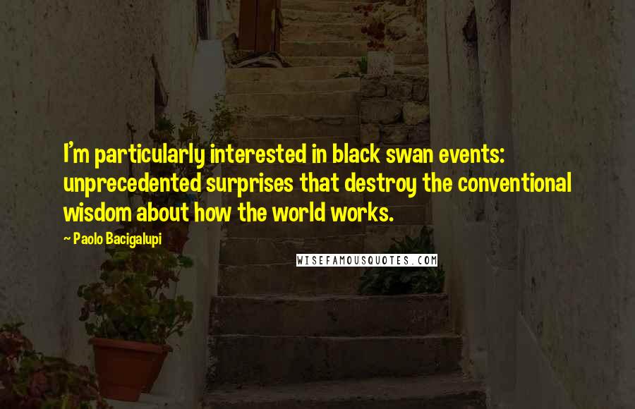 Paolo Bacigalupi Quotes: I'm particularly interested in black swan events: unprecedented surprises that destroy the conventional wisdom about how the world works.