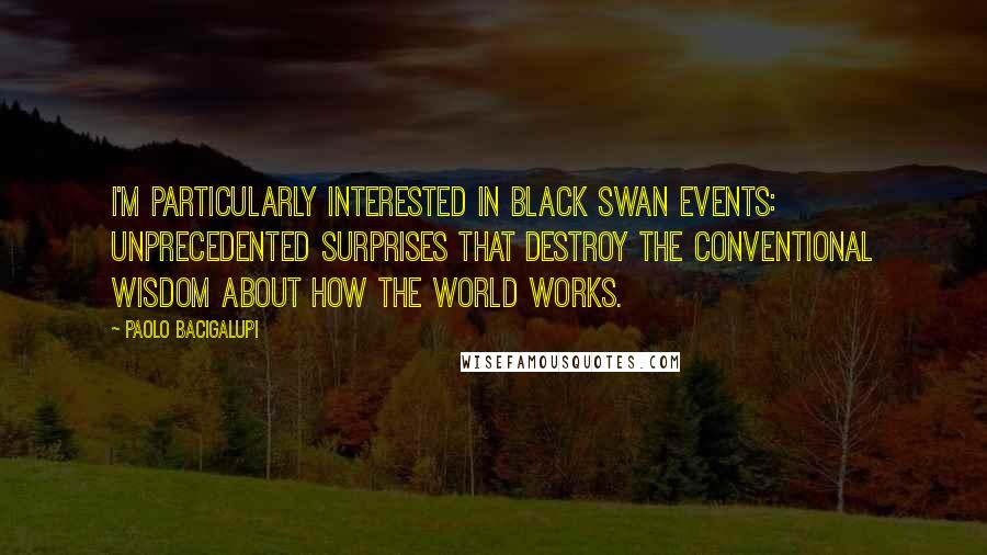 Paolo Bacigalupi Quotes: I'm particularly interested in black swan events: unprecedented surprises that destroy the conventional wisdom about how the world works.