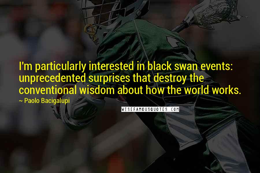 Paolo Bacigalupi Quotes: I'm particularly interested in black swan events: unprecedented surprises that destroy the conventional wisdom about how the world works.