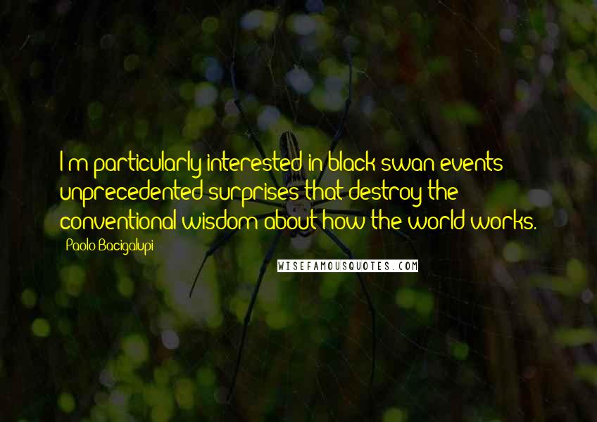 Paolo Bacigalupi Quotes: I'm particularly interested in black swan events: unprecedented surprises that destroy the conventional wisdom about how the world works.