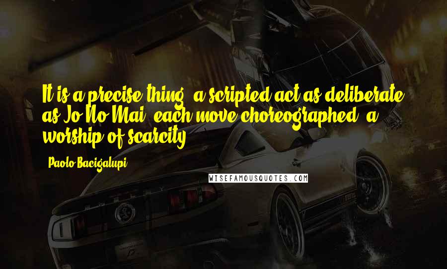 Paolo Bacigalupi Quotes: It is a precise thing, a scripted act as deliberate as Jo No Mai, each move choreographed, a worship of scarcity.