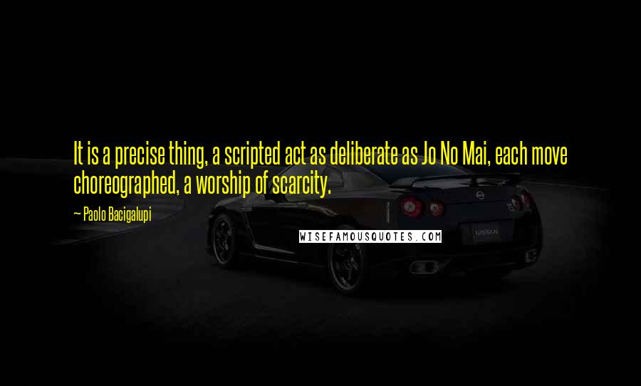 Paolo Bacigalupi Quotes: It is a precise thing, a scripted act as deliberate as Jo No Mai, each move choreographed, a worship of scarcity.