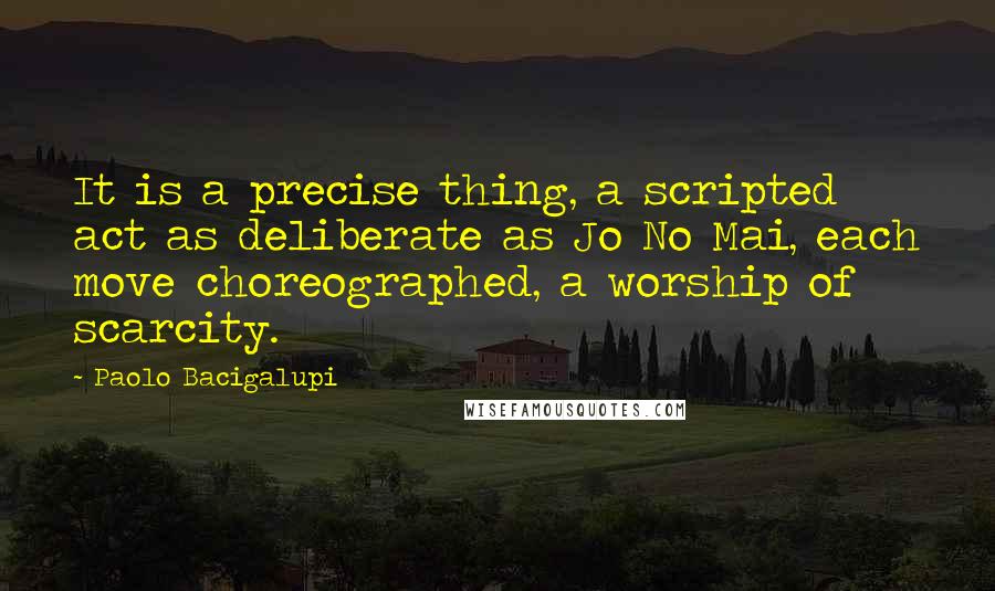 Paolo Bacigalupi Quotes: It is a precise thing, a scripted act as deliberate as Jo No Mai, each move choreographed, a worship of scarcity.