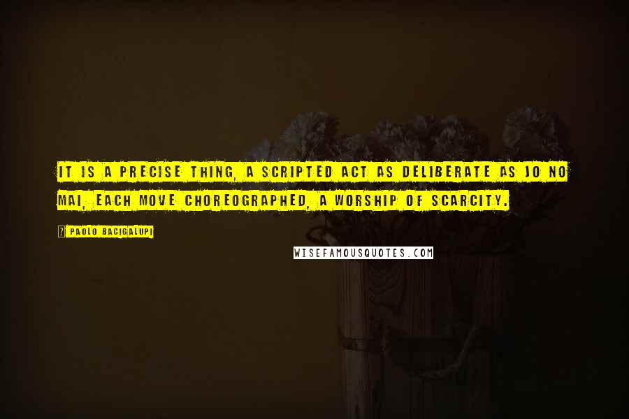 Paolo Bacigalupi Quotes: It is a precise thing, a scripted act as deliberate as Jo No Mai, each move choreographed, a worship of scarcity.