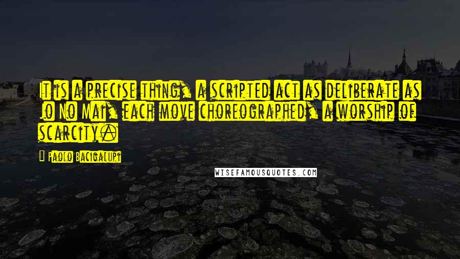 Paolo Bacigalupi Quotes: It is a precise thing, a scripted act as deliberate as Jo No Mai, each move choreographed, a worship of scarcity.