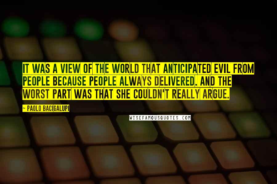 Paolo Bacigalupi Quotes: It was a view of the world that anticipated evil from people because people always delivered. And the worst part was that she couldn't really argue.