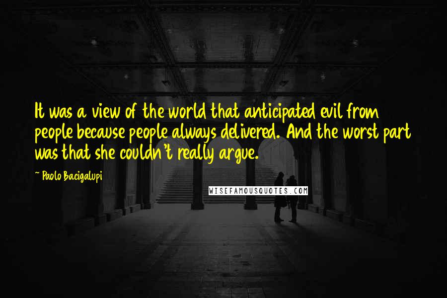 Paolo Bacigalupi Quotes: It was a view of the world that anticipated evil from people because people always delivered. And the worst part was that she couldn't really argue.